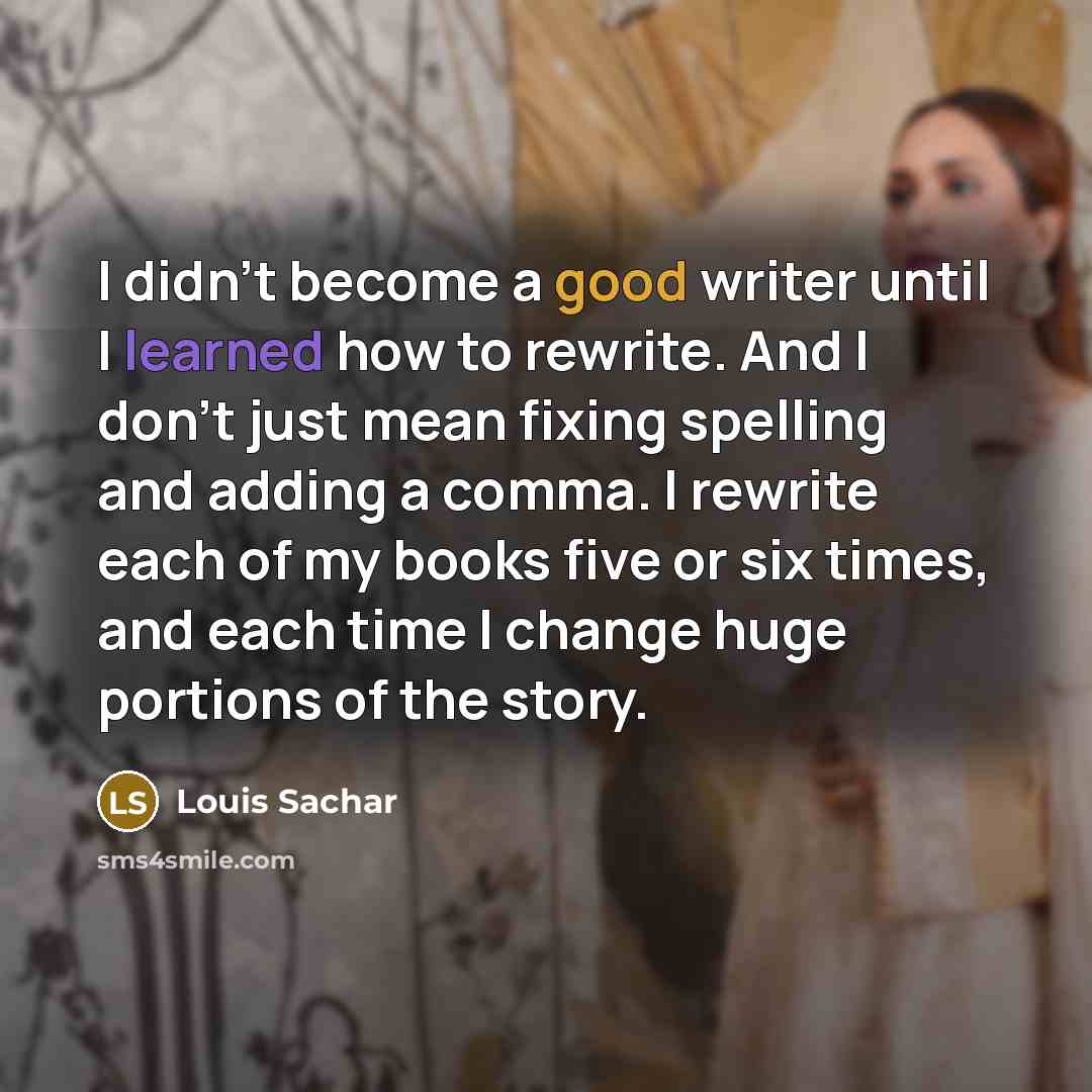 “I didn't become a good writer until I learned how to rewrite. And I don't just mean fixing spelling and adding a comma. I rewrite each of my books five or six times, and each time I change huge portions of the story.” quote by Louis Sachar