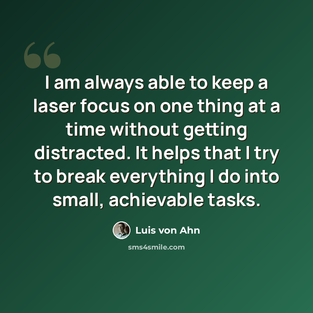 “I am always able to keep a laser focus on one thing at a time without getting distracted. It helps that I try to break everything I do into small, achievable tasks.” quote by Luis von Ahn