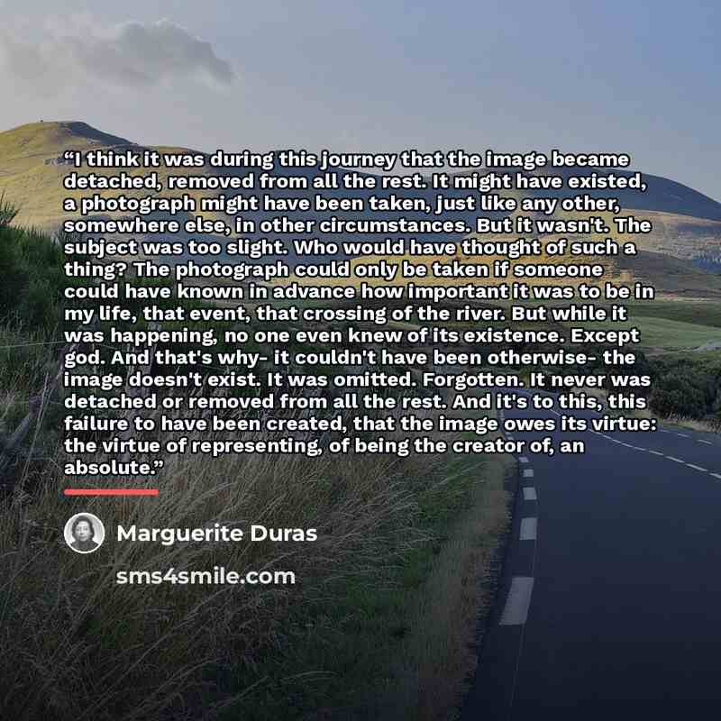 “I think it was during this journey that the image became detached, removed from all the rest. It might have existed, a photograph might have been taken, just like any other, somewhere else, in other circumstances. But it wasn't. The subject was too slight. Who would have thought of such a thing?…” quote by Marguerite Duras