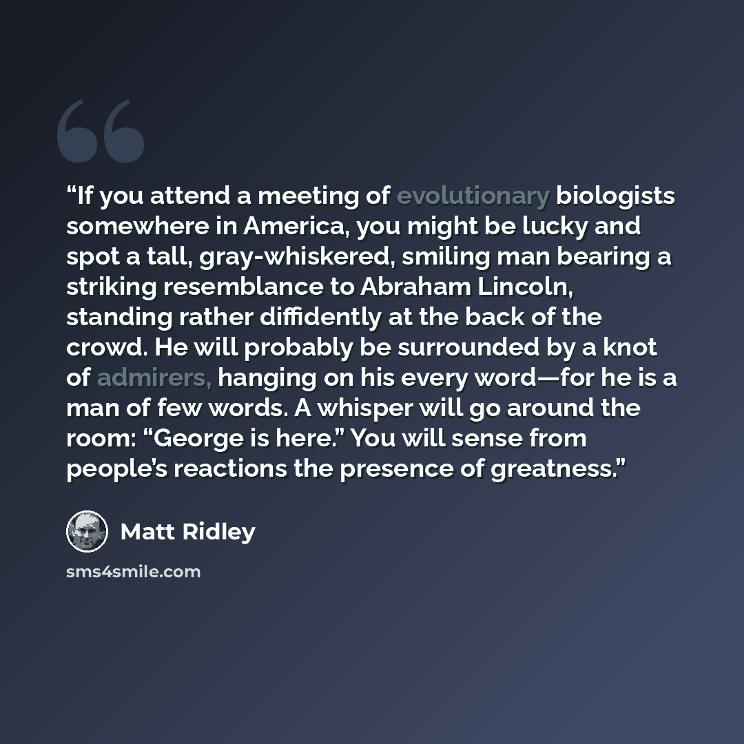 “If you attend a meeting of evolutionary biologists somewhere in America, you might be lucky and spot a tall, gray-whiskered, smiling man bearing a striking resemblance to Abraham Lincoln, standing rather diffidently at the back of the crowd. He will probably be surrounded by a knot of admirers…” quote by Matt Ridley