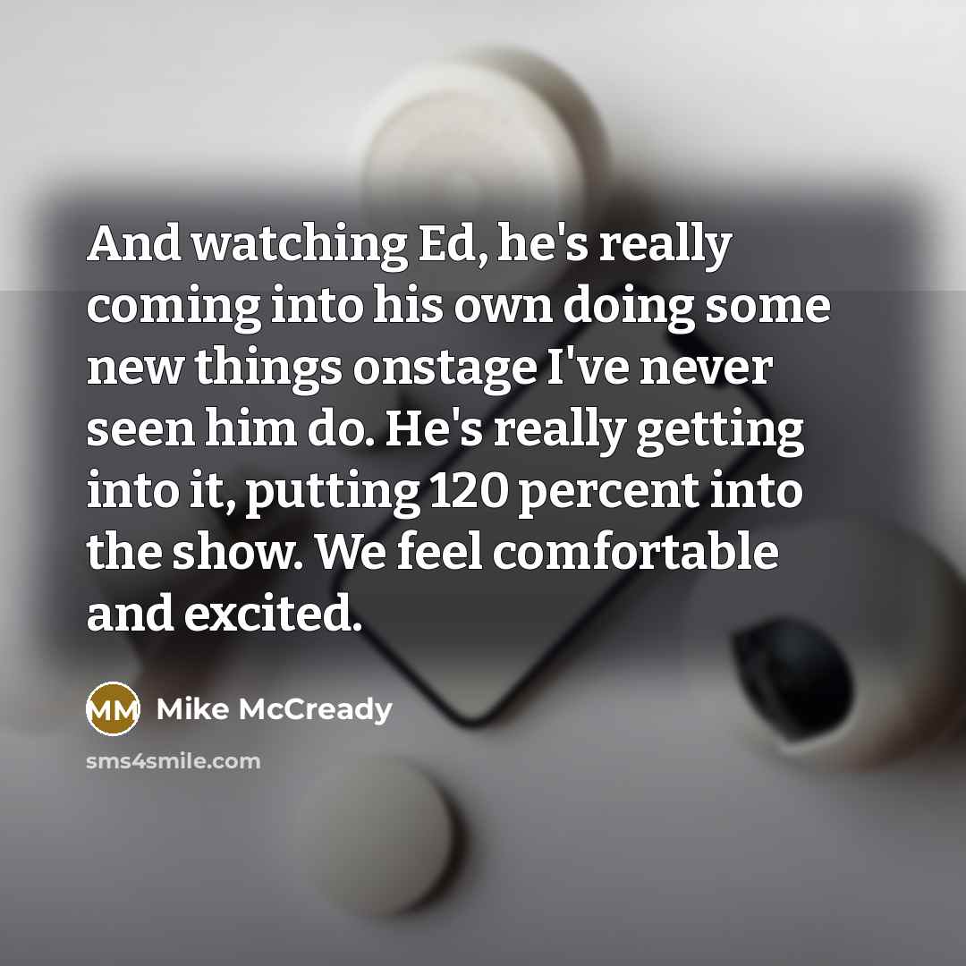 “And watching Ed, he's really coming into his own doing some new things onstage I've never seen him do. He's really getting into it, putting 120 percent into the show. We feel comfortable and excited.” quote by Mike McCready