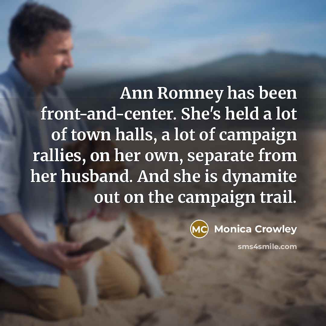 “Ann Romney has been front-and-center. She's held a lot of town halls, a lot of campaign rallies, on her own, separate from her husband. And she is dynamite out on the campaign trail.” quote by Monica Crowley