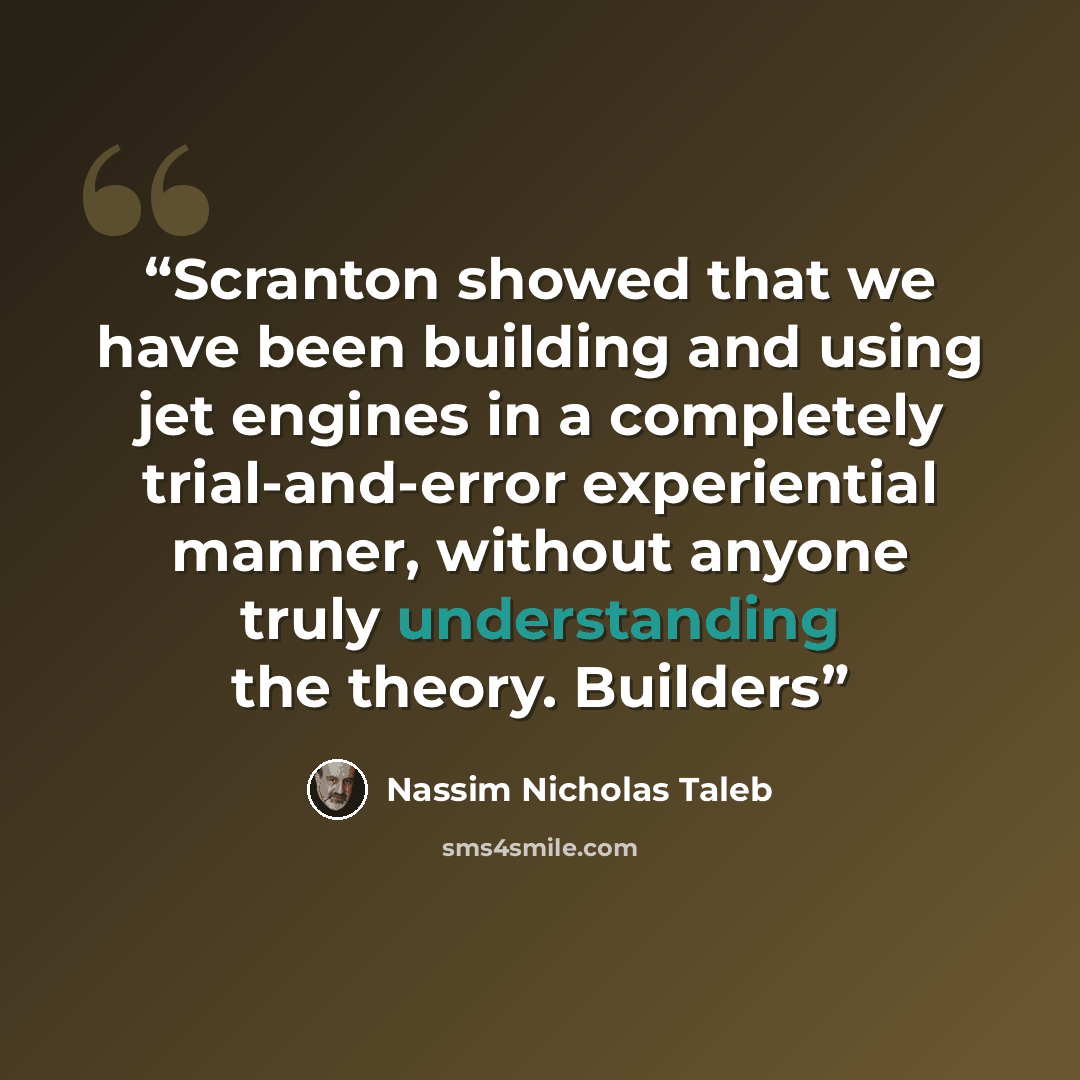 “Scranton showed that we have been building and using jet engines in a completely trial-and-error experiential manner, without anyone truly understanding the theory. Builders” quote by Nassim Nicholas Taleb