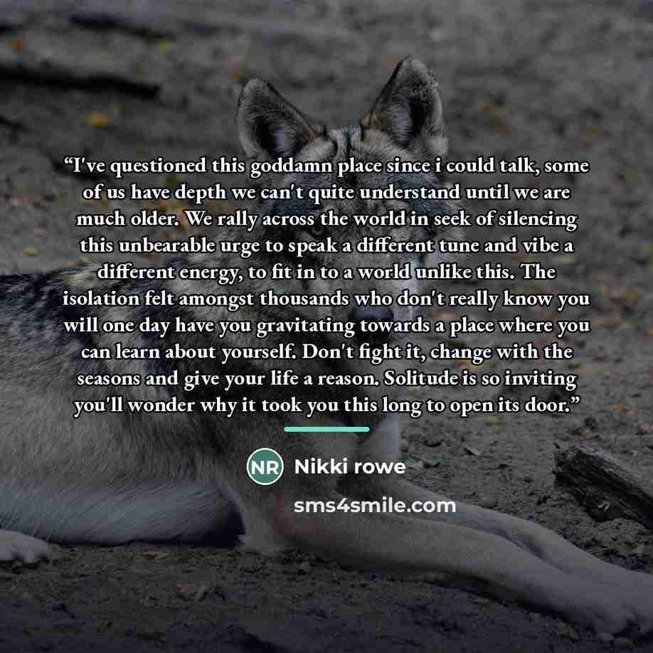 “I've questioned this goddamn place since i could talk, some of us have depth we can't quite understand until we are much older. We rally across the world in seek of silencing this unbearable urge to speak a different tune and vibe a different energy, to fit in to a world unlike this. The isolation…” quote by Nikki Rowe
