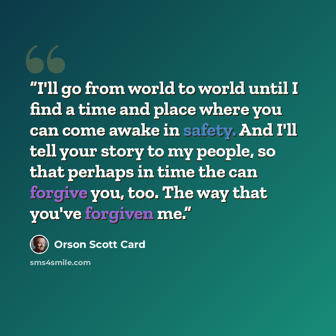 “I'll go from world to world until I find a time and place where you can come awake in safety. And I'll tell your story to my people, so that perhaps in time the can forgive you, too. The way that you've forgiven me.” quote by Orson Scott Card