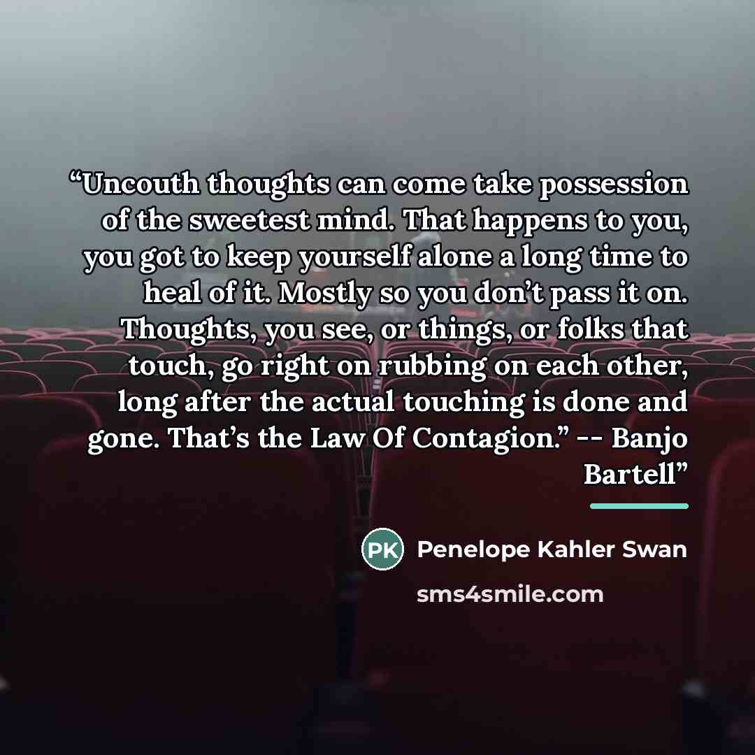 “Uncouth thoughts can come take possession of the sweetest mind. That happens to you, you got to keep yourself alone a long time to heal of it. Mostly so you don’t pass it on. Thoughts, you see, or things, or folks that touch, go right on rubbing on each other, long after the actual touching is…” quote by Penelope Kahler Swan