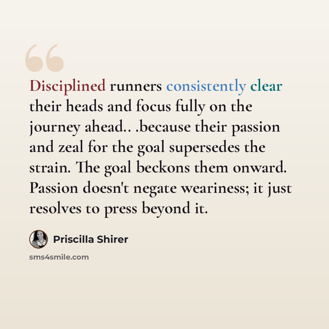 “Disciplined runners consistently clear their heads and focus fully on the journey ahead.. .because their passion and zeal for the goal supersedes the strain. The goal beckons them onward. Passion doesn't negate weariness; it just resolves to press beyond it.” quote by Priscilla Shirer