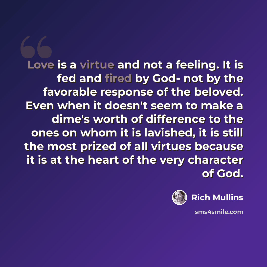 “Love is a virtue and not a feeling. It is fed and fired by God- not by the favorable response of the beloved. Even when it doesn't seem to make a dime's worth of difference to the ones on whom it is lavished, it is still the most prized of all virtues because it is at the heart of the very…” quote by Rich Mullins
