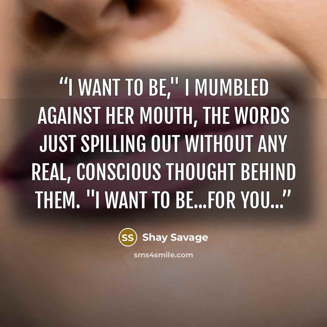 “I want to be," I mumbled against her mouth, the words just spilling out without any real, conscious thought behind them. "I want to be...for you...” quote by Shay Savage