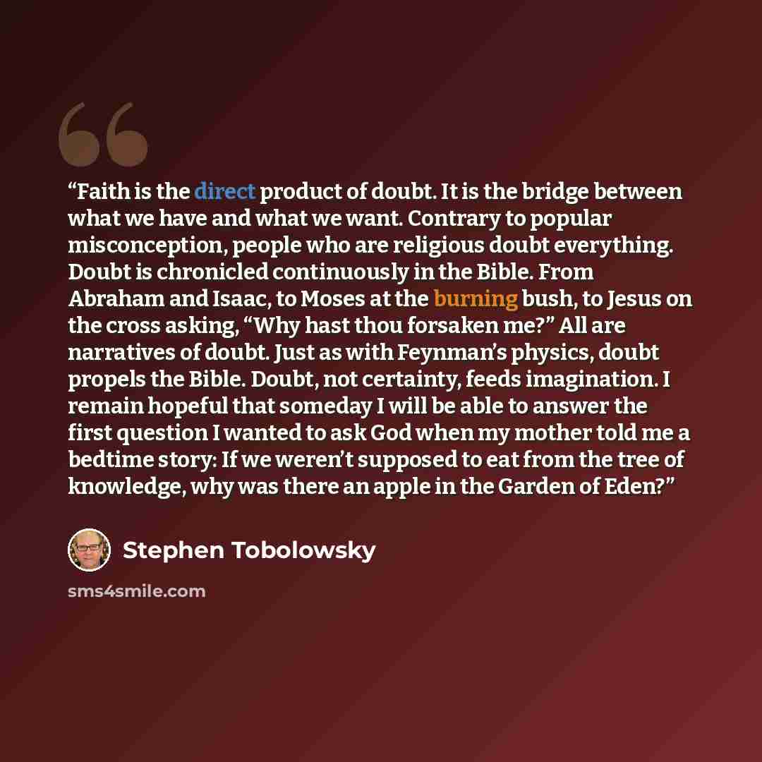 “Faith is the direct product of doubt. It is the bridge between what we have and what we want. Contrary to popular misconception, people who are religious doubt everything. Doubt is chronicled continuously in the Bible. From Abraham and Isaac, to Moses at the burning bush, to Jesus on the cross…” quote by Stephen Tobolowsky