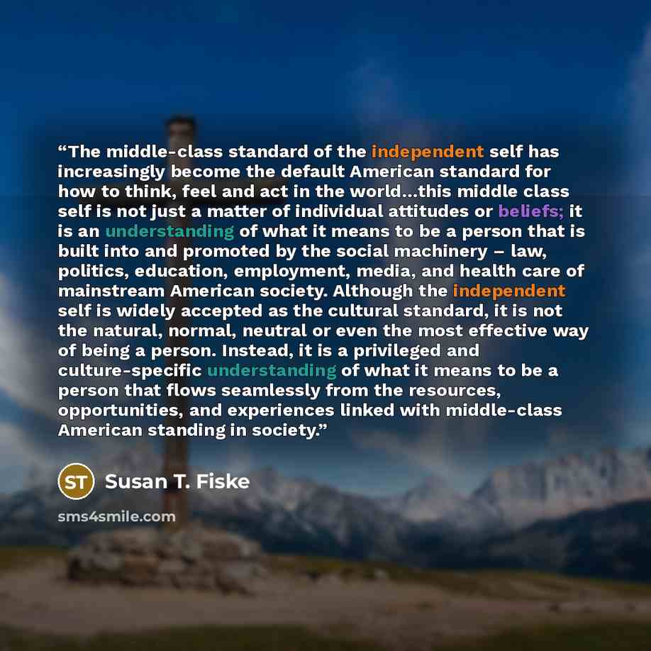 “The middle-class standard of the independent self has increasingly become the default American standard for how to think, feel and act in the world…this middle class self is not just a matter of individual attitudes or beliefs; it is an understanding of what it means to be a person that is built…” quote by Susan T. Fiske