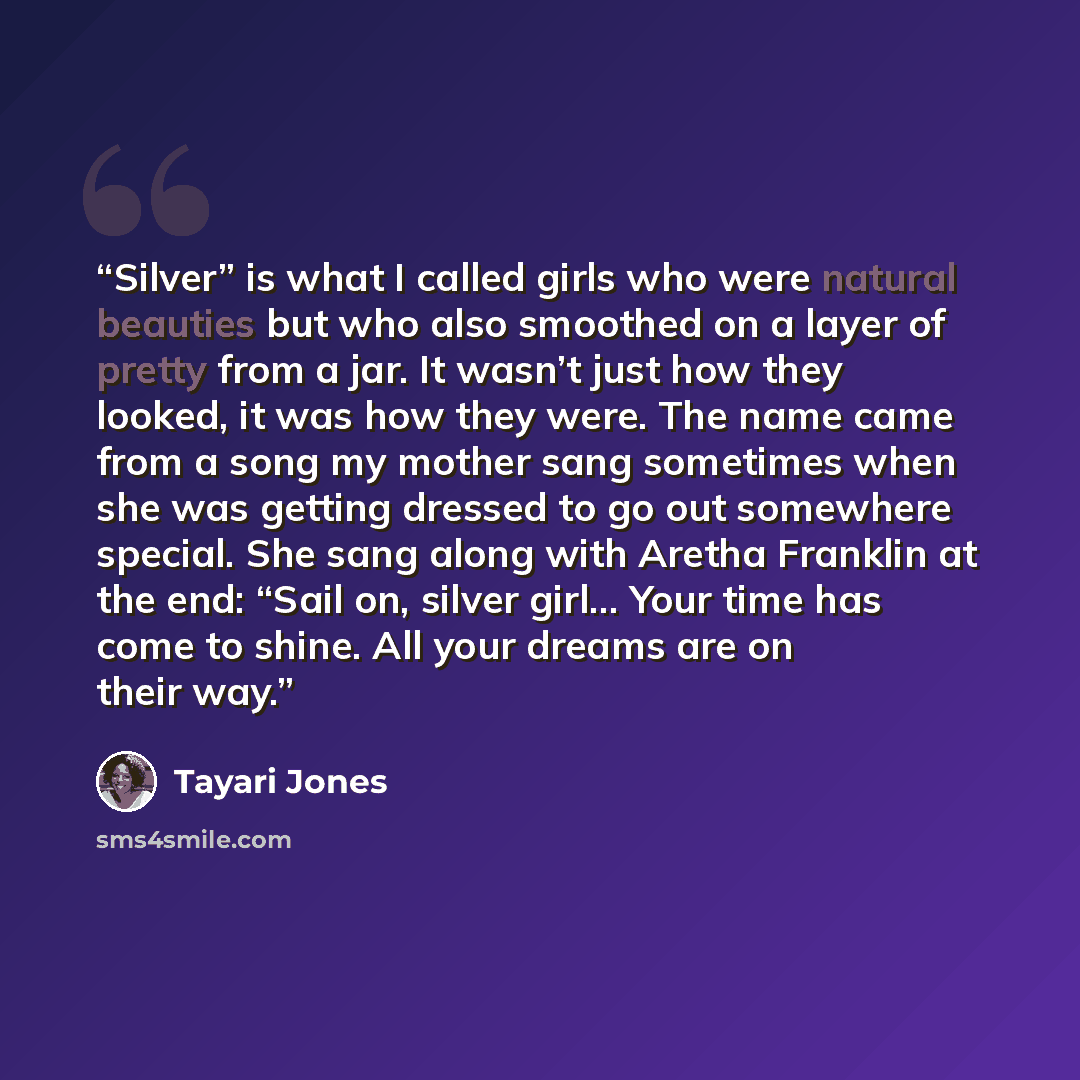 “Silver” is what I called girls who were natural beauties but who also smoothed on a layer of pretty from a jar. It wasn’t just how they looked, it was how they were. The name came from a song my mother sang sometimes when she was getting dressed to go out somewhere special. She sang along with…” quote by Tayari Jones