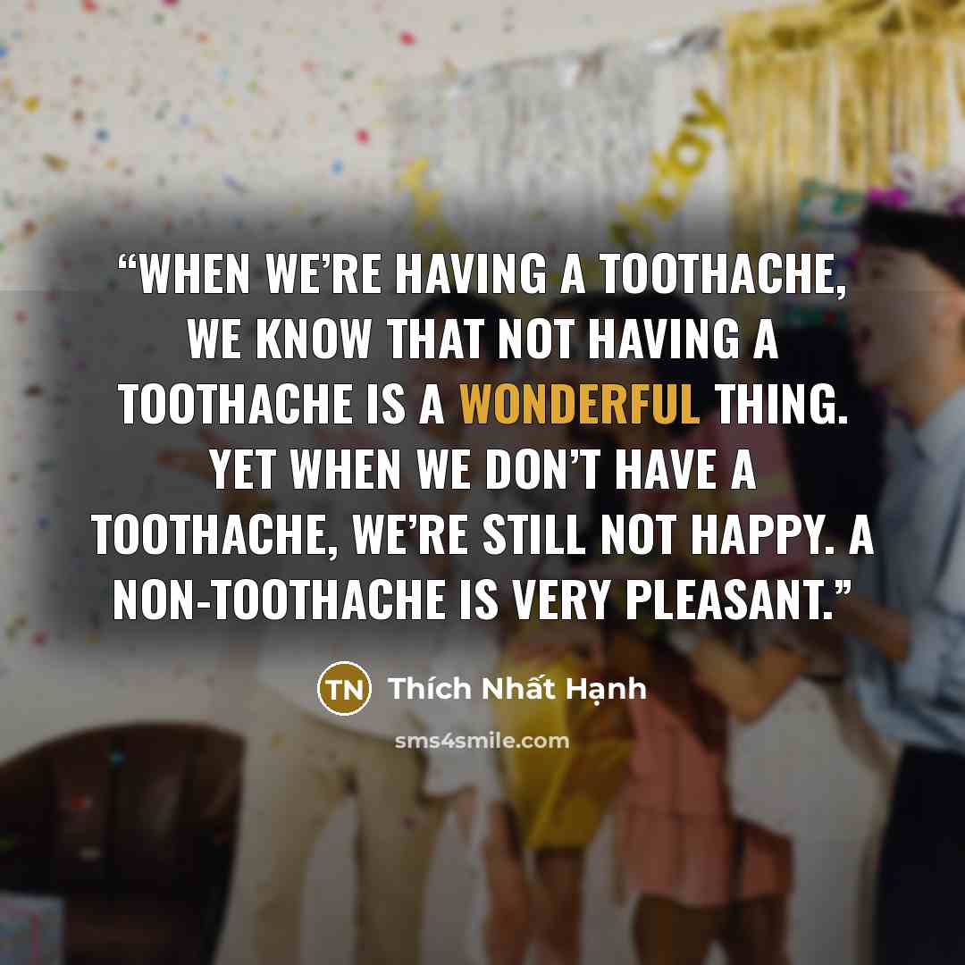 “When we’re having a toothache, we know that not having a toothache is a wonderful thing. Yet when we don’t have a toothache, we’re still not happy. A non-toothache is very pleasant.” quote by Thich Nhat Hanh