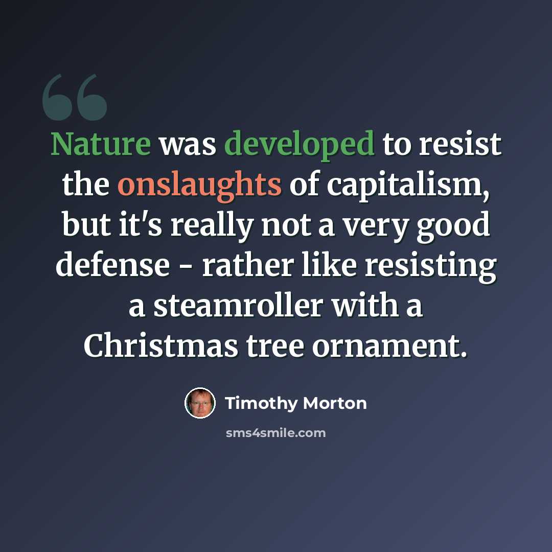 “Nature was developed to resist the onslaughts of capitalism, but it's really not a very good defense - rather like resisting a steamroller with a Christmas tree ornament.” quote by Timothy Morton
