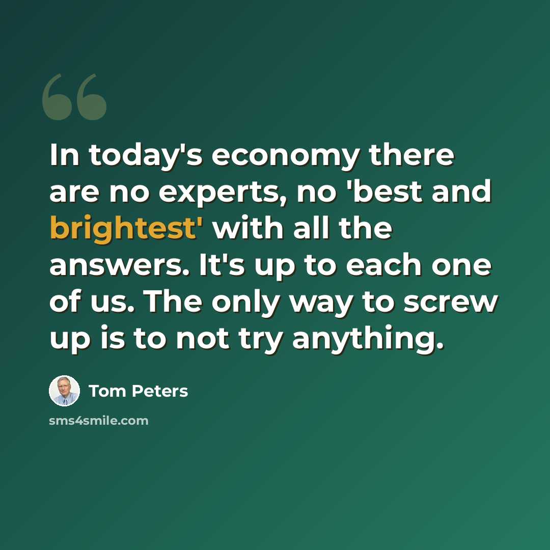 “In today's economy there are no experts, no 'best and brightest' with all the answers. It's up to each one of us. The only way to screw up is to not try anything.” quote by Tom Peters