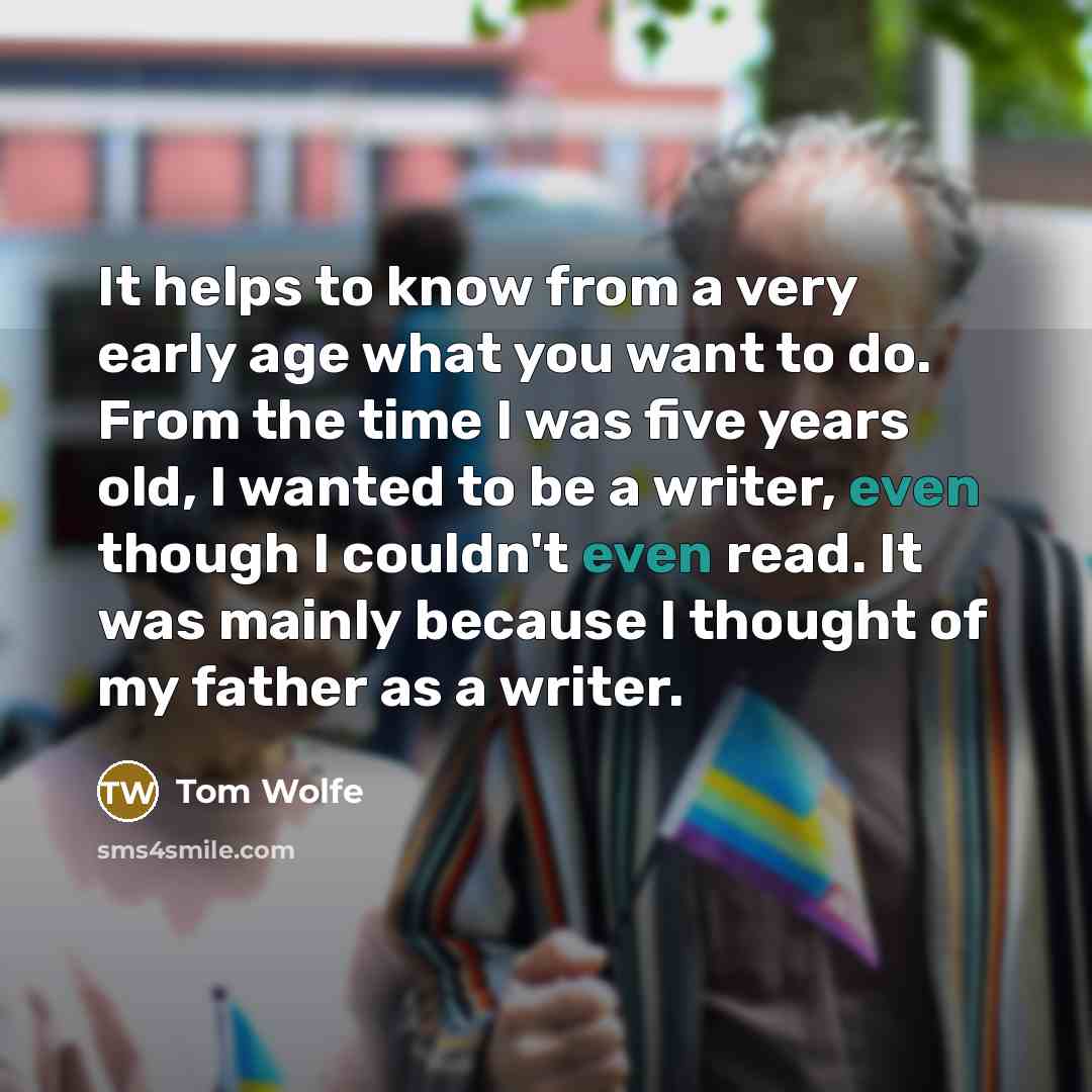 “It helps to know from a very early age what you want to do. From the time I was five years old, I wanted to be a writer, even though I couldn't even read. It was mainly because I thought of my father as a writer.” quote by Tom Wolfe
