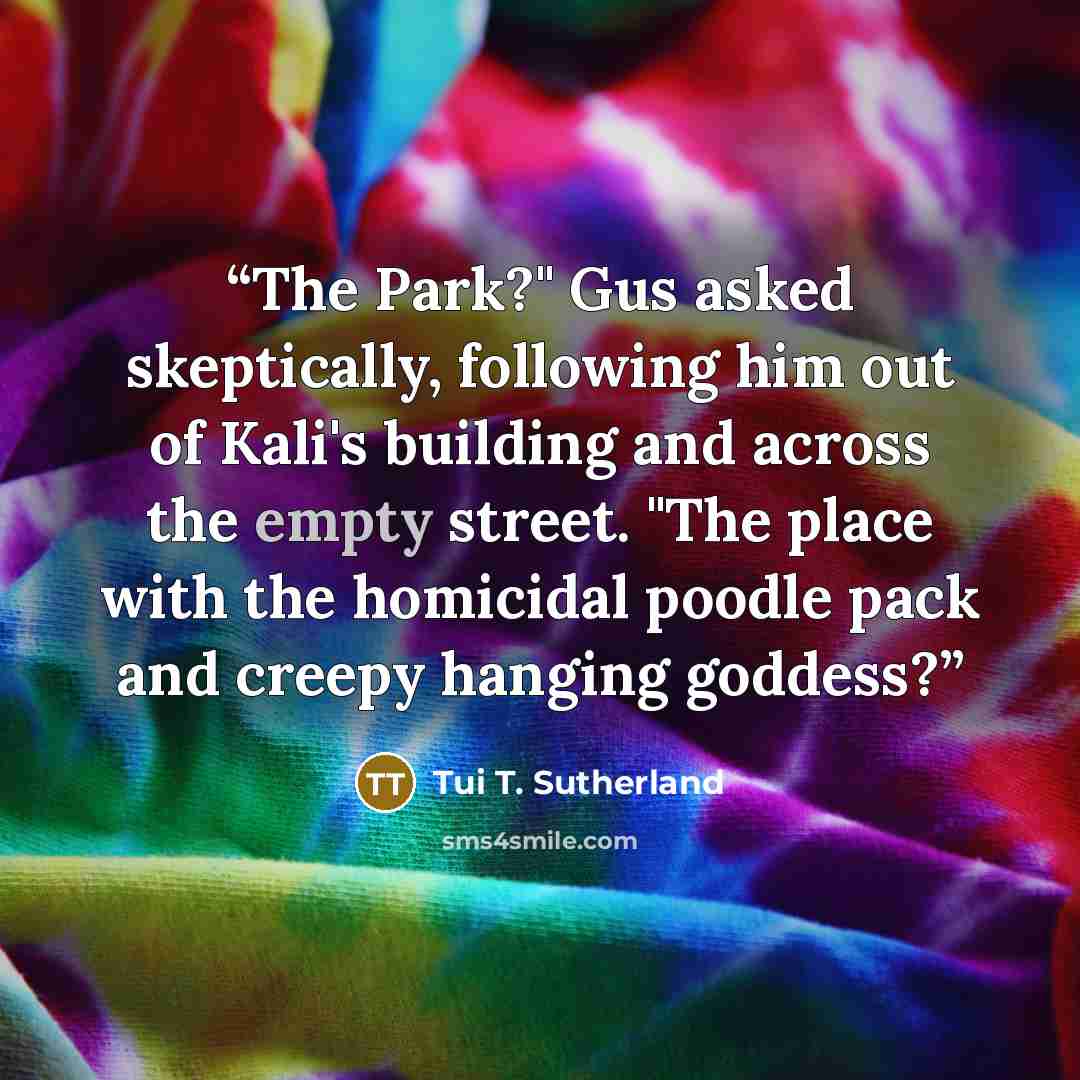 “The Park?" Gus asked skeptically, following him out of Kali's building and across the empty street. "The place with the homicidal poodle pack and creepy hanging goddess?” quote by Tui T. Sutherland