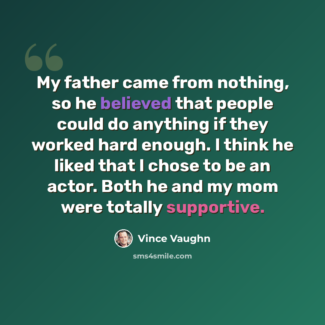 “My father came from nothing, so he believed that people could do anything if they worked hard enough. I think he liked that I chose to be an actor. Both he and my mom were totally supportive.” quote by Vince Vaughn