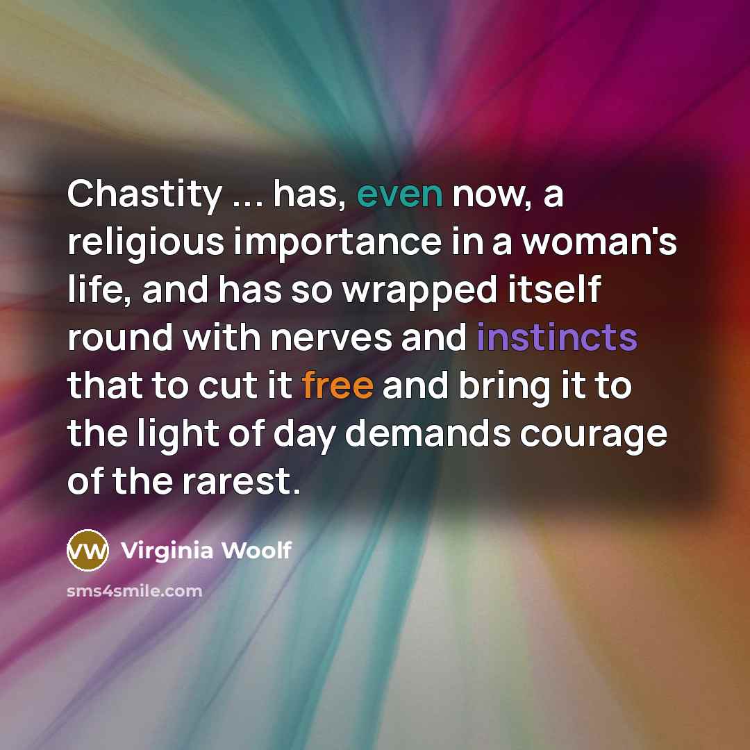 “Chastity ... has, even now, a religious importance in a woman's life, and has so wrapped itself round with nerves and instincts that to cut it free and bring it to the light of day demands courage of the rarest.” quote by Virginia Woolf