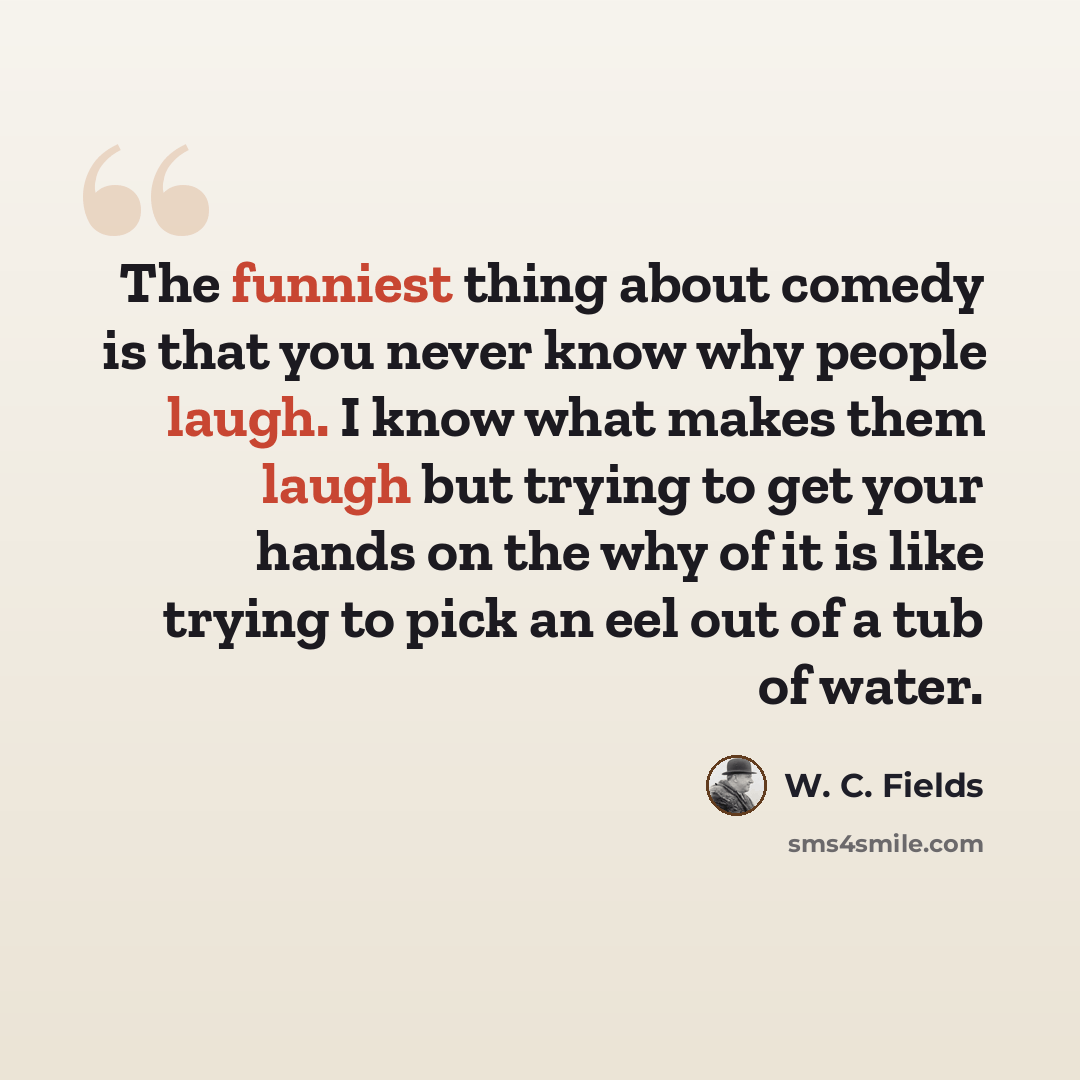 “The funniest thing about comedy is that you never know why people laugh. I know what makes them laugh but trying to get your hands on the why of it is like trying to pick an eel out of a tub of water.” quote by W. C. Fields