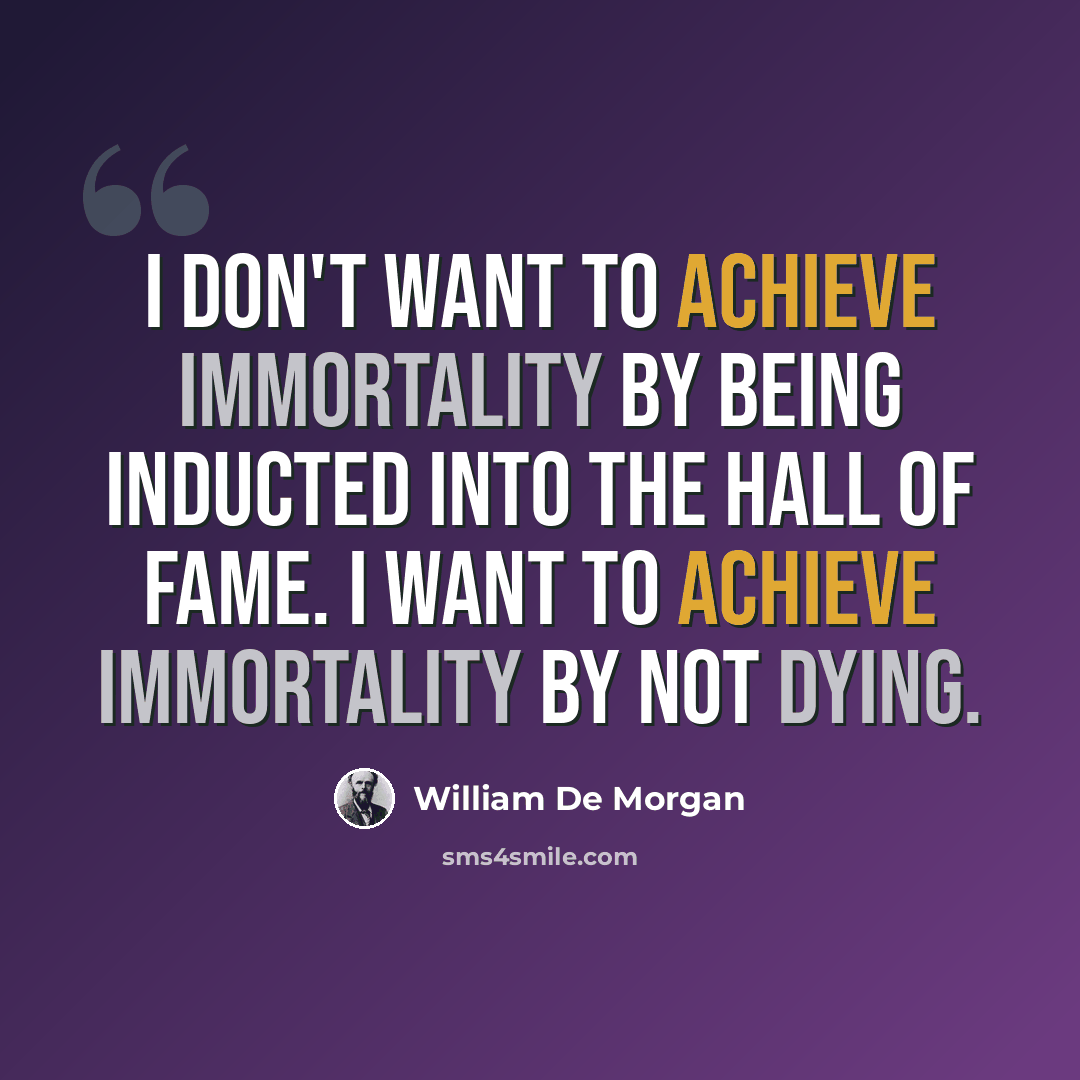“I don't want to achieve immortality by being inducted into the Hall of Fame. I want to achieve immortality by not dying.” quote by William De Morgan