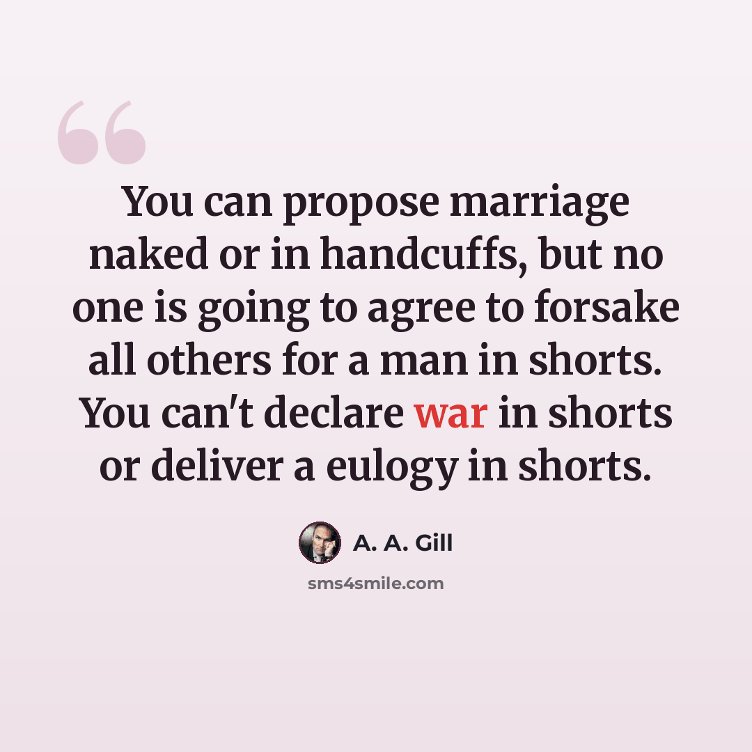 “You can propose marriage naked or in handcuffs, but no one is going to agree to forsake all others for a man in shorts. You can't declare war in shorts or deliver a eulogy in shorts.” quote by A. A. Gill