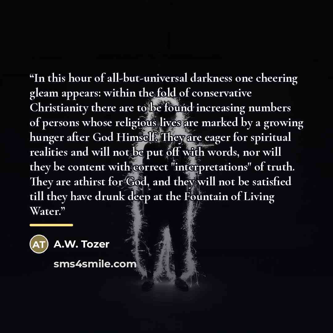 “In this hour of all-but-universal darkness one cheering gleam appears: within the fold of conservative Christianity there are to be found increasing numbers of persons whose religious lives are marked by a growing hunger after God Himself. They are eager for spiritual realities and will not be put…” quote by A.W. Tozer
