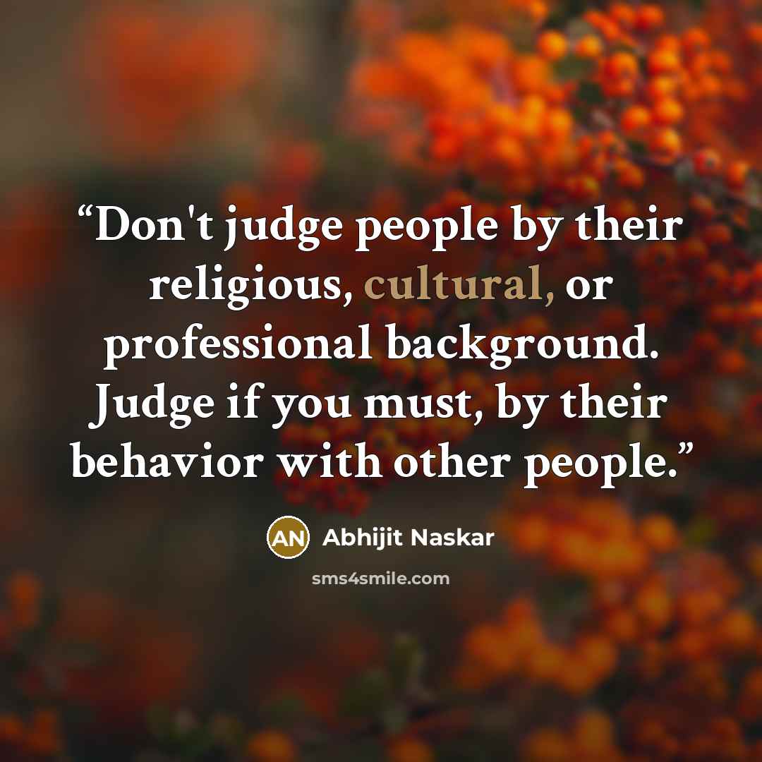 “Don't judge people by their religious, cultural, or professional background. Judge if you must, by their behavior with other people.” quote by Abhijit Naskar