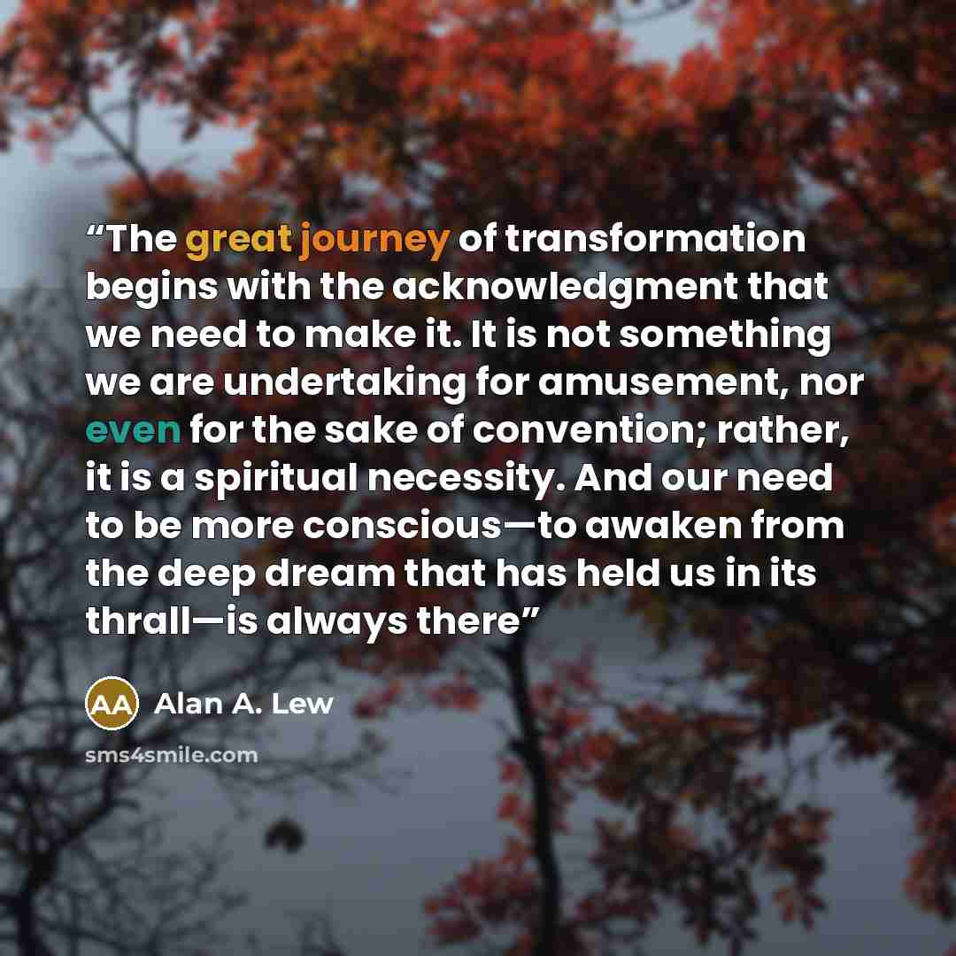 “The great journey of transformation begins with the acknowledgment that we need to make it. It is not something we are undertaking for amusement, nor even for the sake of convention; rather, it is a spiritual necessity. And our need to be more conscious—to awaken from the deep dream that has held…” quote by Alan A. Lew