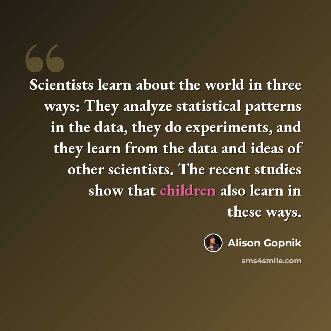“Scientists learn about the world in three ways: They analyze statistical patterns in the data, they do experiments, and they learn from the data and ideas of other scientists. The recent studies show that children also learn in these ways.” quote by Alison Gopnik