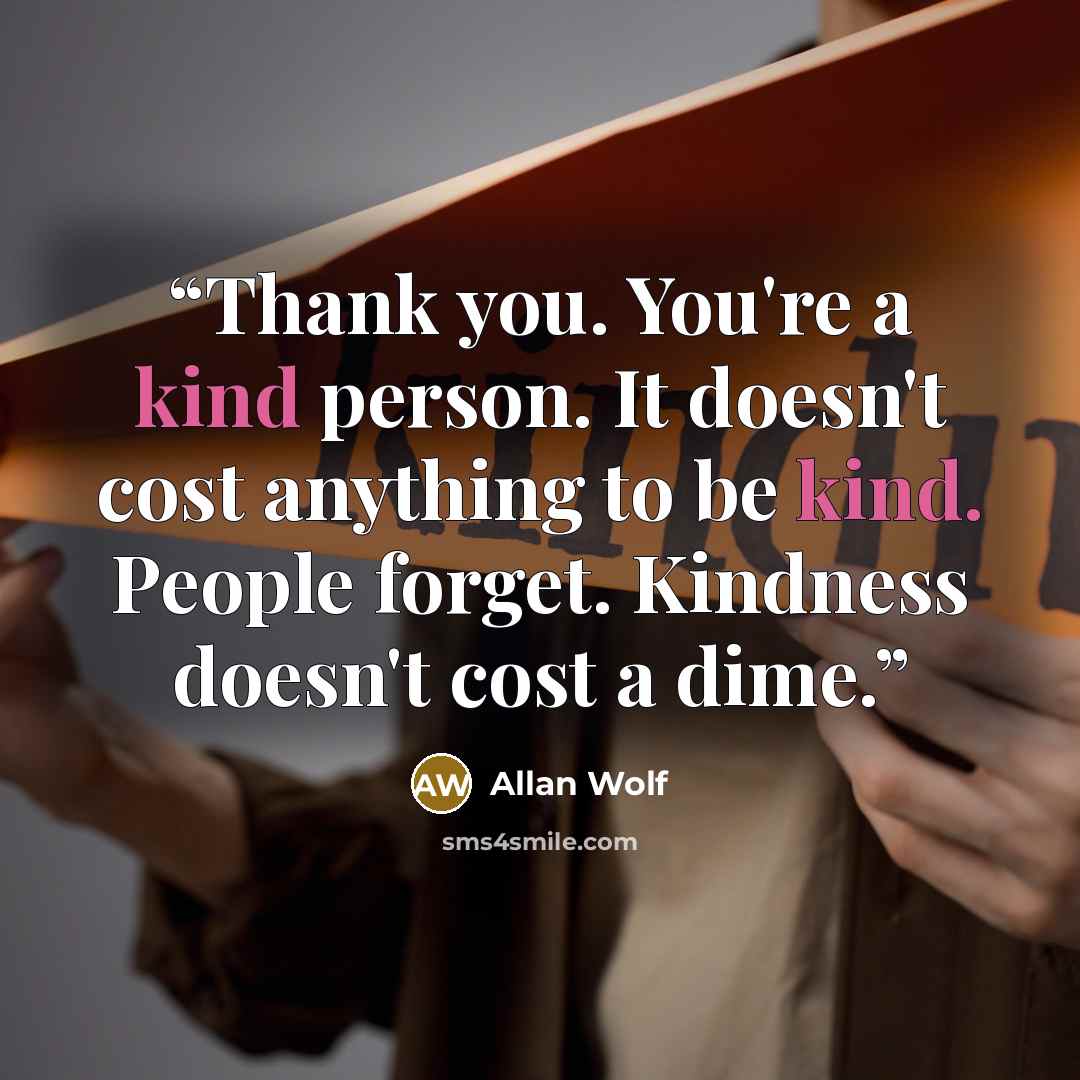 “Thank you. You're a kind person. It doesn't cost anything to be kind. People forget. Kindness doesn't cost a dime.” quote by Allan Wolf