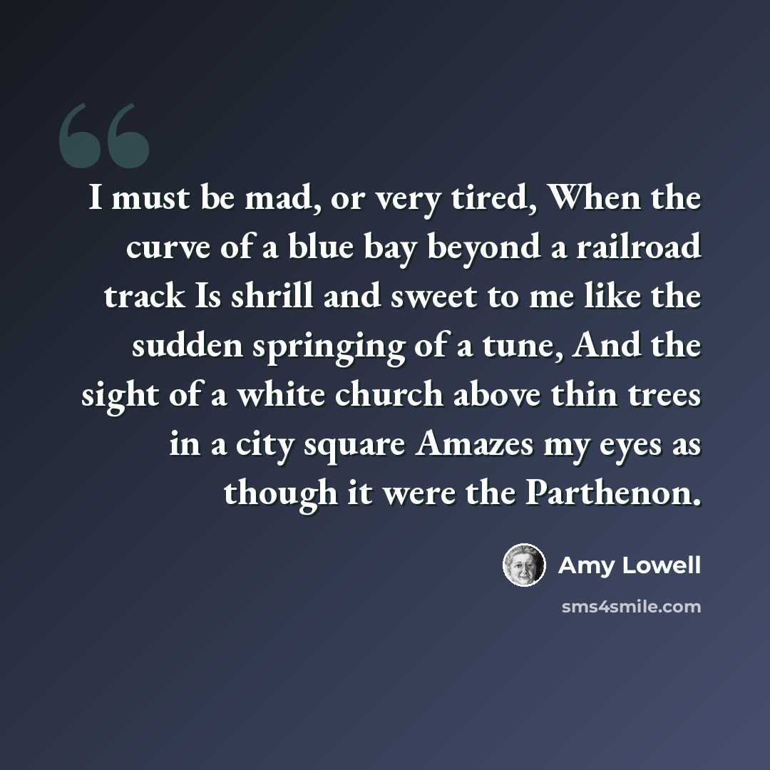 “I must be mad, or very tired, When the curve of a blue bay beyond a railroad track Is shrill and sweet to me like the sudden springing of a tune, And the sight of a white church above thin trees in a city square Amazes my eyes as though it were the Parthenon.” quote by Amy Lowell