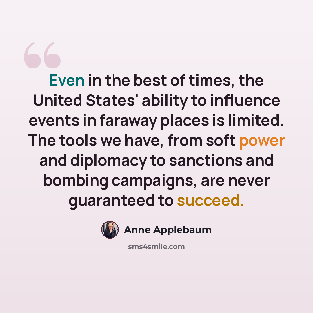 “Even in the best of times, the United States' ability to influence events in faraway places is limited. The tools we have, from soft power and diplomacy to sanctions and bombing campaigns, are never guaranteed to succeed.” quote by Anne Applebaum