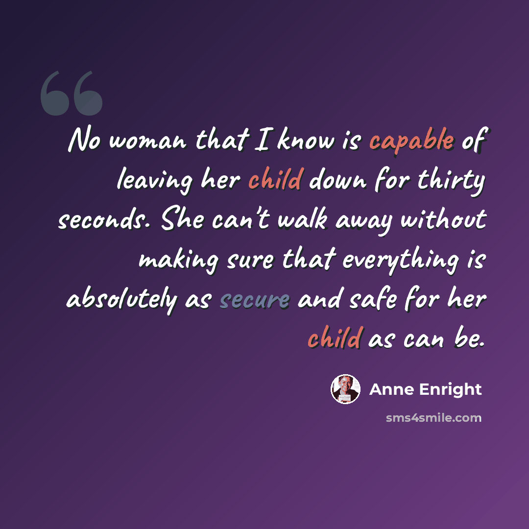 “No woman that I know is capable of leaving her child down for thirty seconds. She can't walk away without making sure that everything is absolutely as secure and safe for her child as can be.” quote by Anne Enright