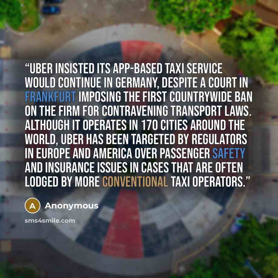 “Uber insisted its app-based taxi service would continue in Germany, despite a court in Frankfurt imposing the first countrywide ban on the firm for contravening transport laws. Although it operates in 170 cities around the world, Uber has been targeted by regulators in Europe and America over…” quote by Anonymous
