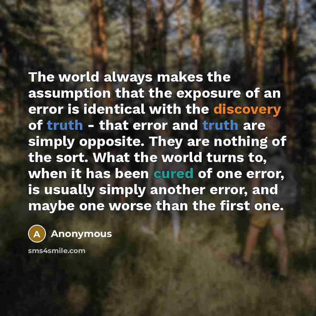 “The world always makes the assumption that the exposure of an error is identical with the discovery of truth - that error and truth are simply opposite. They are nothing of the sort. What the world turns to, when it has been cured of one error, is usually simply another error, and maybe one worse…” quote by Anonymous