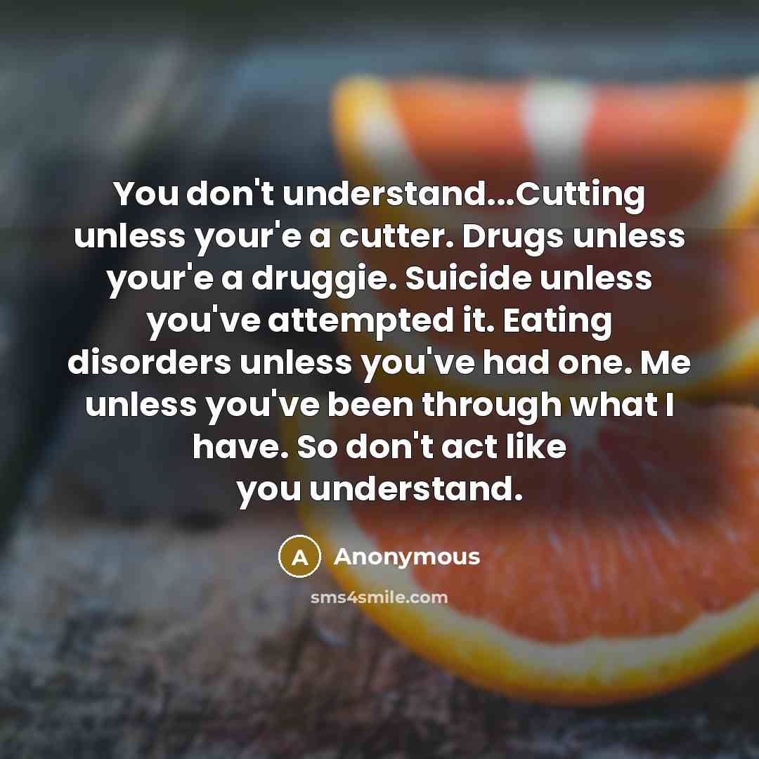 “You don't understand...Cutting unless your'e a cutter. Drugs unless your'e a druggie. Suicide unless you've attempted it. Eating disorders unless you've had one. Me unless you've been through what I have. So don't act like you understand.” quote by Anonymous