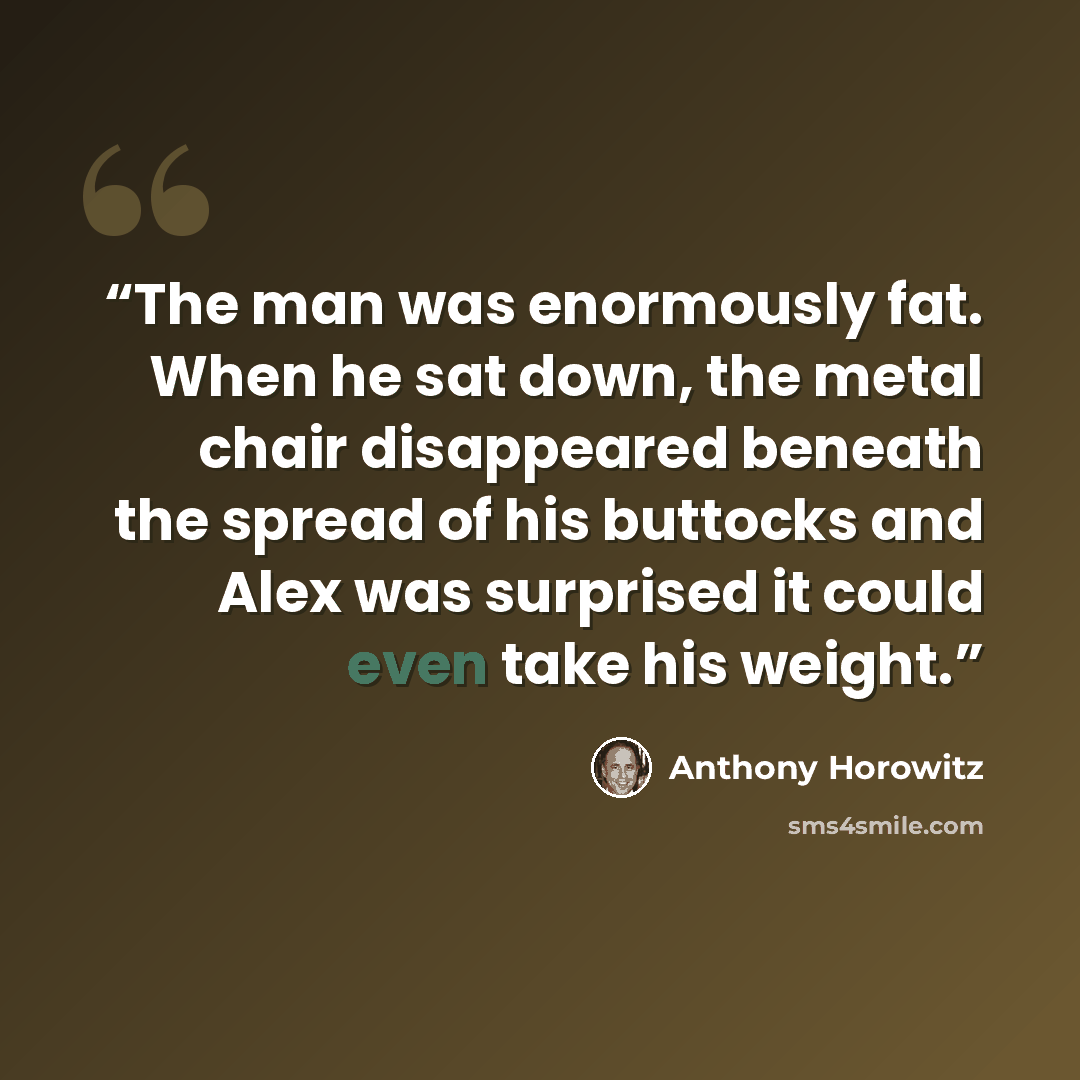 “The man was enormously fat. When he sat down, the metal chair disappeared beneath the spread of his buttocks and Alex was surprised it could even take his weight.” quote by Anthony Horowitz