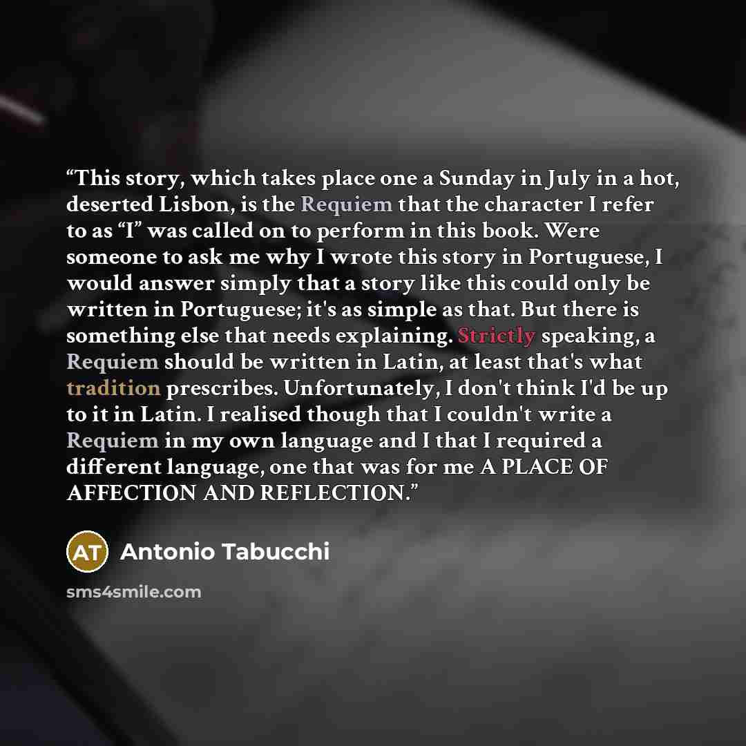 “This story, which takes place one a Sunday in July in a hot, deserted Lisbon, is the Requiem that the character I refer to as “I” was called on to perform in this book. Were someone to ask me why I wrote this story in Portuguese, I would answer simply that a story like this could only be written…” quote by Antonio Tabucchi