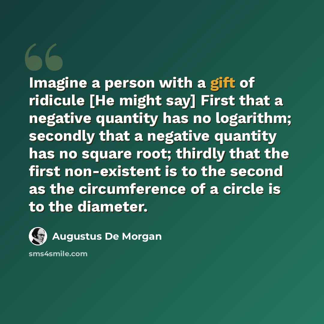 “Imagine a person with a gift of ridicule [He might say] First that a negative quantity has no logarithm; secondly that a negative quantity has no square root; thirdly that the first non-existent is to the second as the circumference of a circle is to the diameter.” quote by Augustus De Morgan