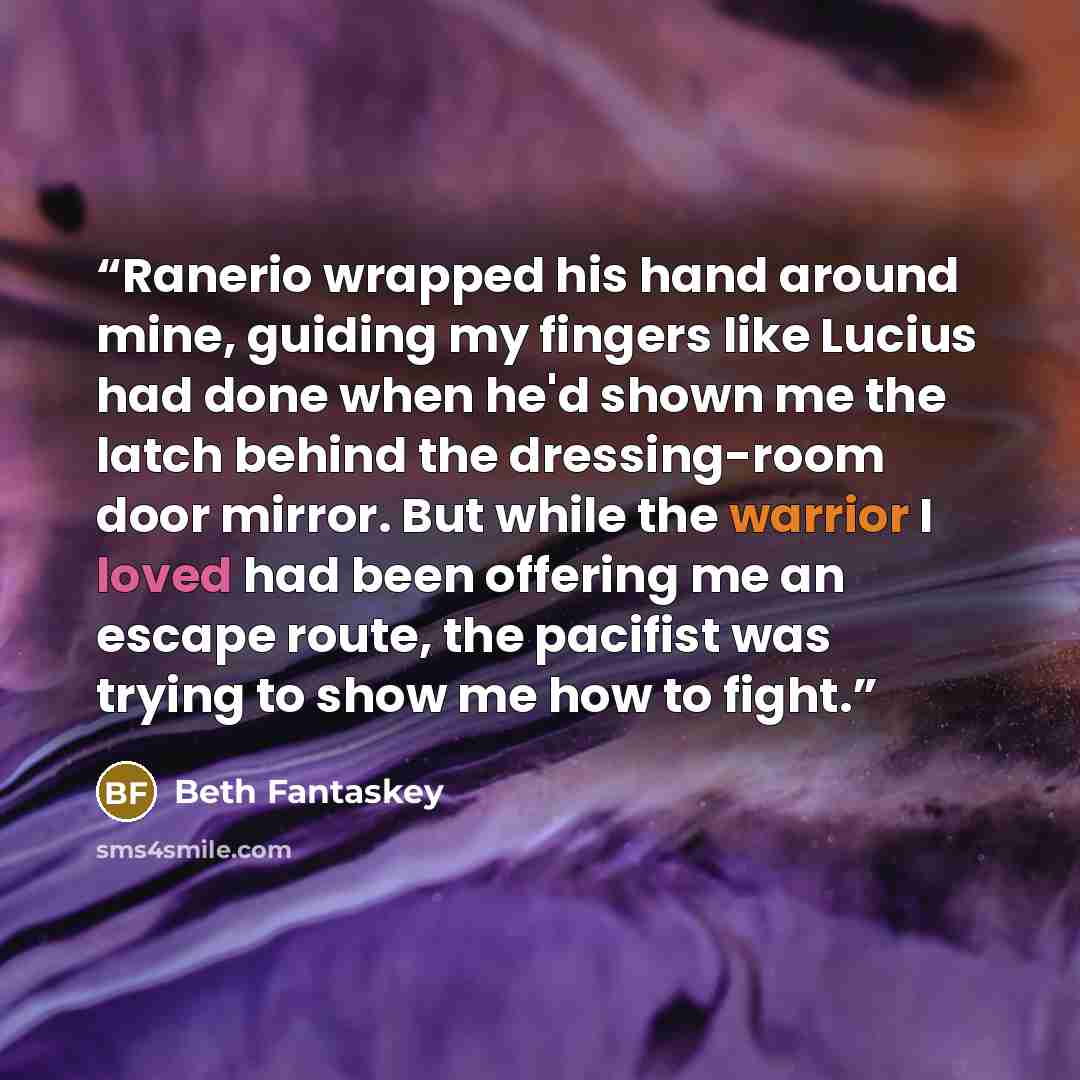“Ranerio wrapped his hand around mine, guiding my fingers like Lucius had done when he'd shown me the latch behind the dressing-room door mirror. But while the warrior I loved had been offering me an escape route, the pacifist was trying to show me how to fight.” quote by Beth Fantaskey