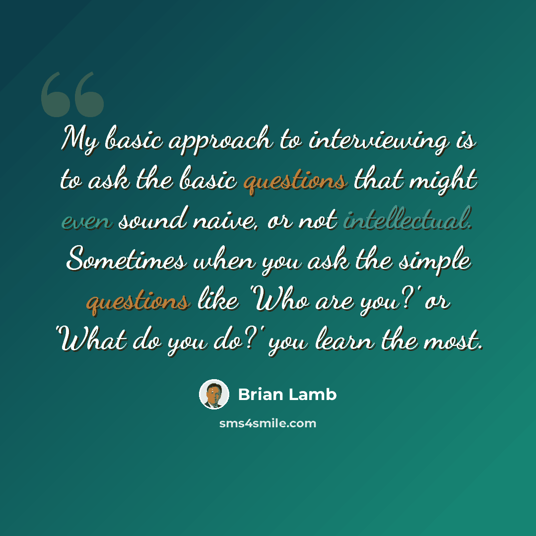 “My basic approach to interviewing is to ask the basic questions that might even sound naive, or not intellectual. Sometimes when you ask the simple questions like 'Who are you?' or 'What do you do?' you learn the most.” quote by Brian Lamb