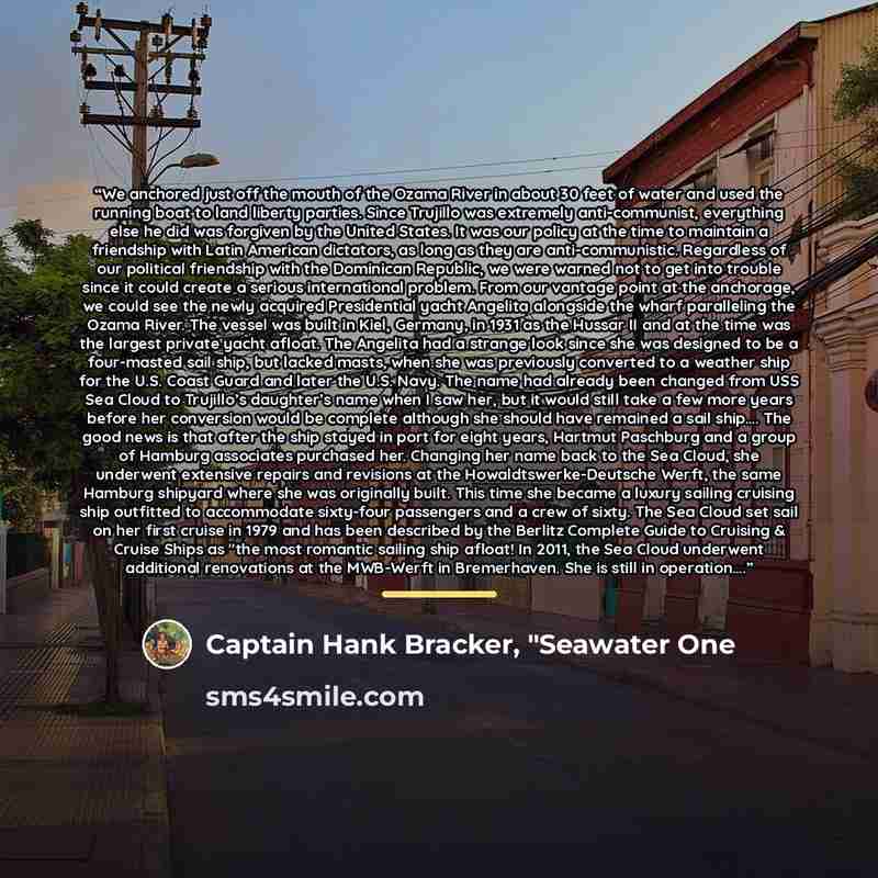 “We anchored just off the mouth of the Ozama River in about 30 feet of water and used the running boat to land liberty parties. Since Trujillo was extremely anti-communist, everything else he did was forgiven by the United States. It was our policy at the time to maintain a friendship with Latin…” quote by Captain Hank Bracker, "Seawater One