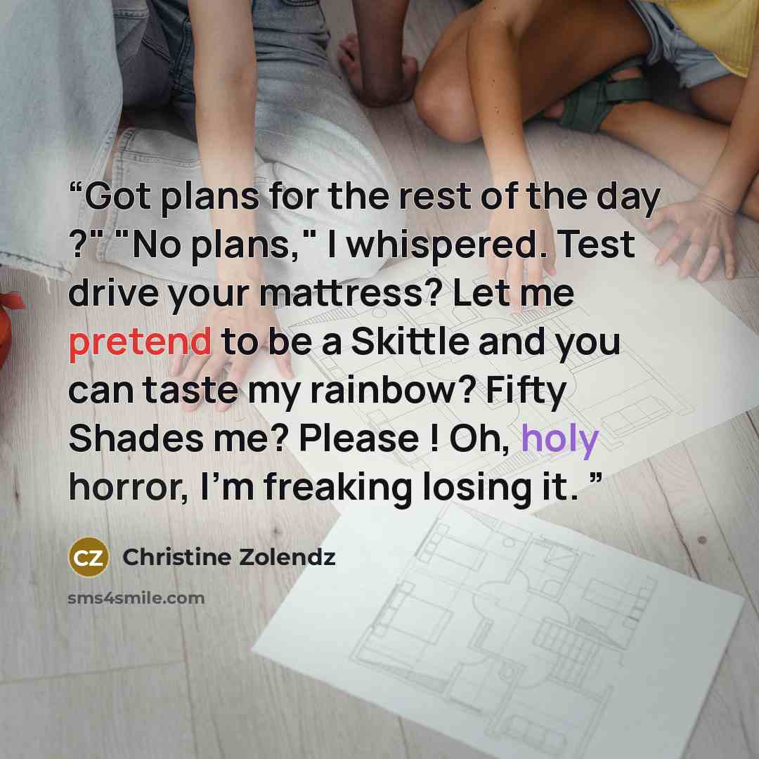 “Got plans for the rest of the day ?" "No plans," I whispered. Test drive your mattress? Let me pretend to be a Skittle and you can taste my rainbow? Fifty Shades me? Please ! Oh, holy horror, I'm freaking losing it.” quote by Christine Zolendz
