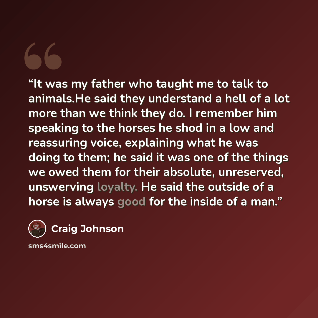 “It was my father who taught me to talk to animals.He said they understand a hell of a lot more than we think they do. I remember him speaking to the horses he shod in a low and reassuring voice, explaining what he was doing to them; he said it was one of the things we owed them for their absolute…” quote by Craig Johnson