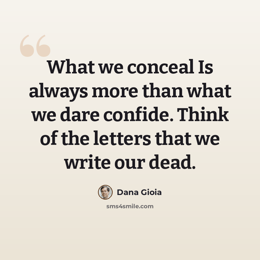 “What we conceal Is always more than what we dare confide. Think of the letters that we write our dead.” quote by Dana Gioia