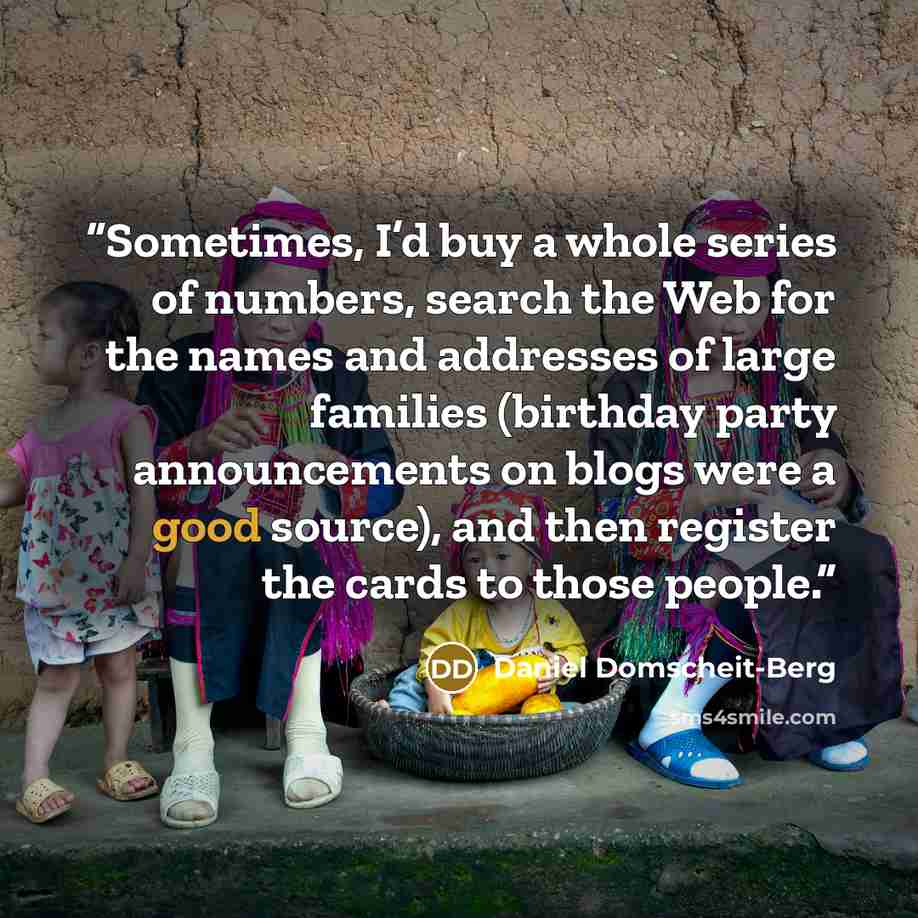 “Sometimes, I’d buy a whole series of numbers, search the Web for the names and addresses of large families (birthday party announcements on blogs were a good source), and then register the cards to those people.” quote by Daniel Domscheit-Berg