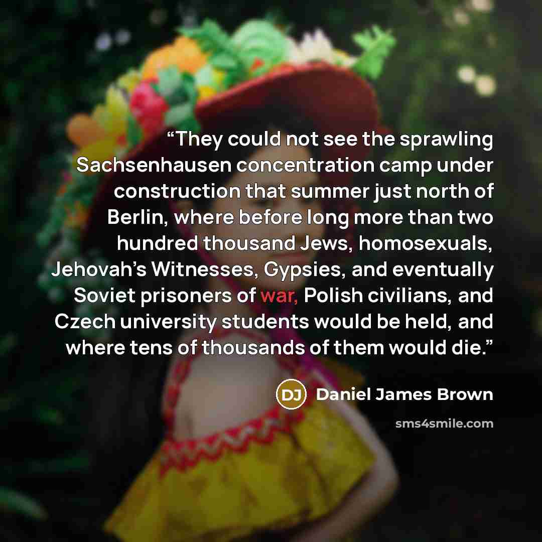 “They could not see the sprawling Sachsenhausen concentration camp under construction that summer just north of Berlin, where before long more than two hundred thousand Jews, homosexuals, Jehovah’s Witnesses, Gypsies, and eventually Soviet prisoners of war, Polish civilians, and Czech university…” quote by Daniel James Brown