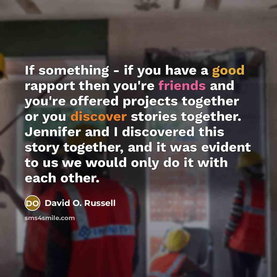 “If something - if you have a good rapport then you're friends and you're offered projects together or you discover stories together. Jennifer and I discovered this story together, and it was evident to us we would only do it with each other.” quote by David O. Russell