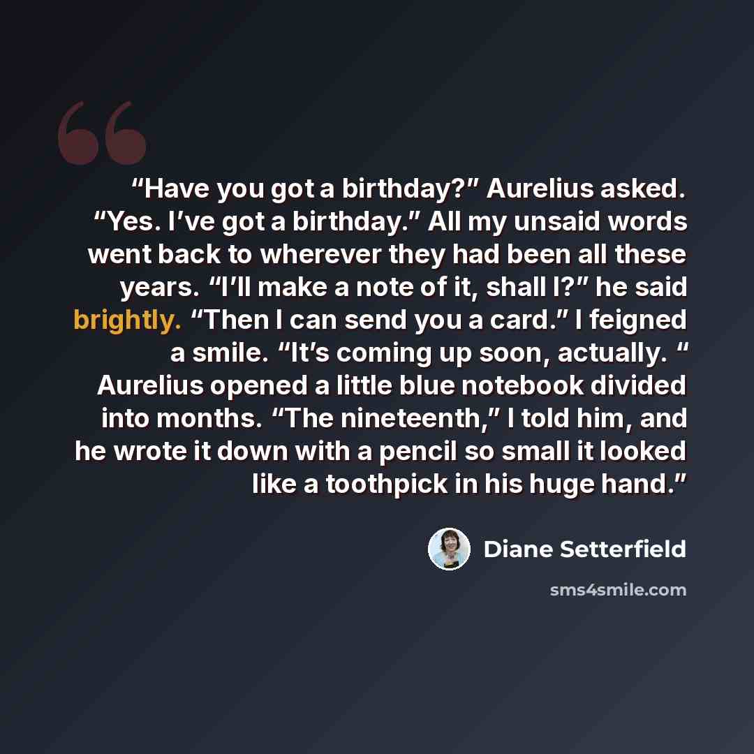 “Have you got a birthday?” Aurelius asked. “Yes. I’ve got a birthday.” All my unsaid words went back to wherever they had been all these years. “I’ll make a note of it, shall I?” he said brightly. “Then I can send you a card.” I feigned a smile. “It’s coming up soon, actually. “ Aurelius opened a…” quote by Diane Setterfield